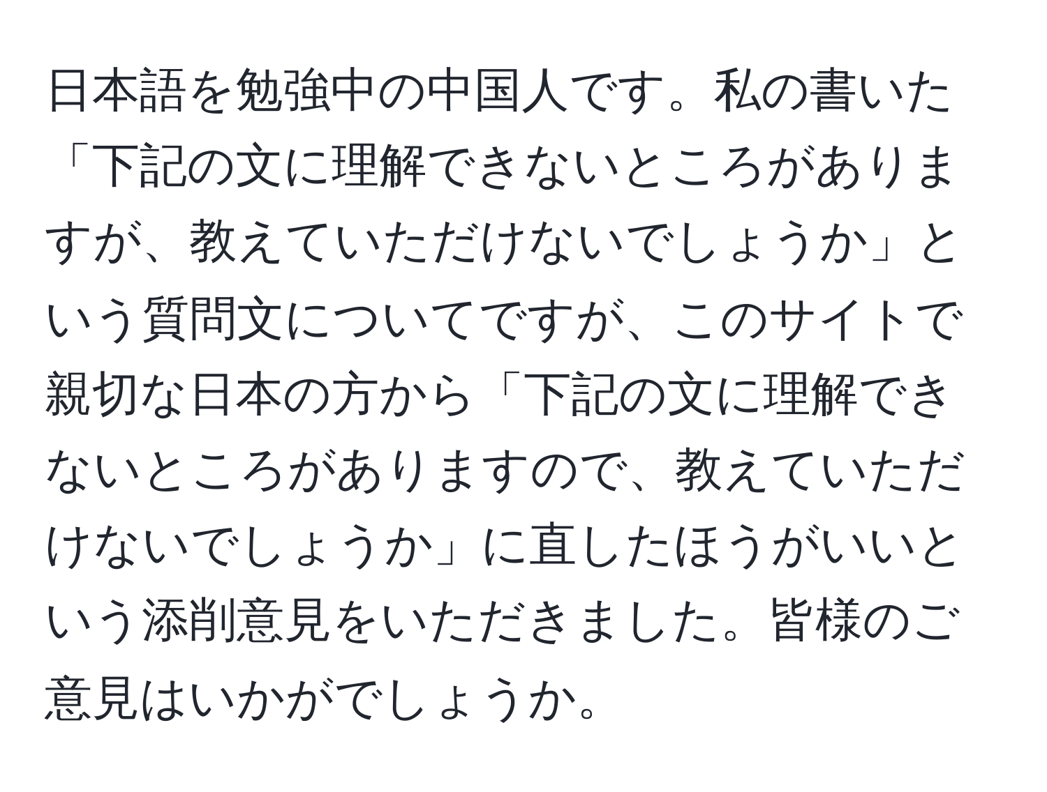 日本語を勉強中の中国人です。私の書いた「下記の文に理解できないところがありますが、教えていただけないでしょうか」という質問文についてですが、このサイトで親切な日本の方から「下記の文に理解できないところがありますので、教えていただけないでしょうか」に直したほうがいいという添削意見をいただきました。皆様のご意見はいかがでしょうか。