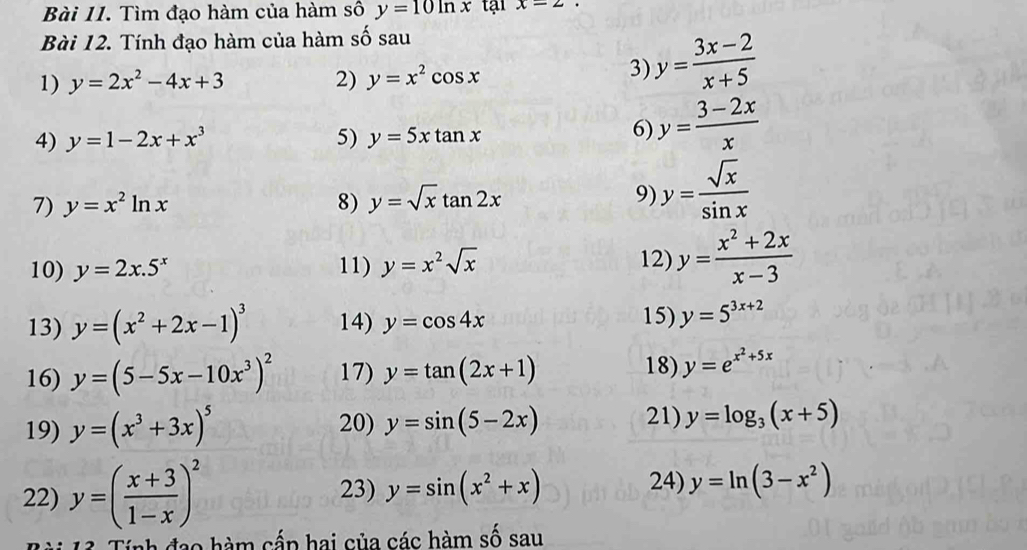 Tìm đạo hàm của hàm số y=10ln x tại x-2, 
Bài 12. Tính đạo hàm của hàm số sau 
1) y=2x^2-4x+3 2) y=x^2cos x
3) y= (3x-2)/x+5 
4) y=1-2x+x^3 5) y=5xtan x
6) y= (3-2x)/x 
7) y=x^2ln x 8) y=sqrt(x)tan 2x
9) y= sqrt(x)/sin x 
10) y=2x.5^x 11) y=x^2sqrt(x) 12) y= (x^2+2x)/x-3 
13) y=(x^2+2x-1)^3 14) y=cos 4x 15) y=5^(3x+2)
16) y=(5-5x-10x^3)^2 17) y=tan (2x+1) 18) y=e^(x^2)+5x
19) y=(x^3+3x)^5 20) y=sin (5-2x) 21) y=log _3(x+5)
24) 
22) y=( (x+3)/1-x )^2 23) y=sin (x^2+x) y=ln (3-x^2)
h đạo hàm cấp hai của các hàm số sau