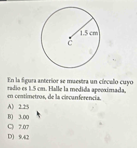 En la figura anterior se muestra un círculo cuyo
radio es 1.5 cm. Halle la medida aproximada,
en centímetros, de la circunferencia.
A) 2.25
B) 3.00
C) 7.07
D) 9.42