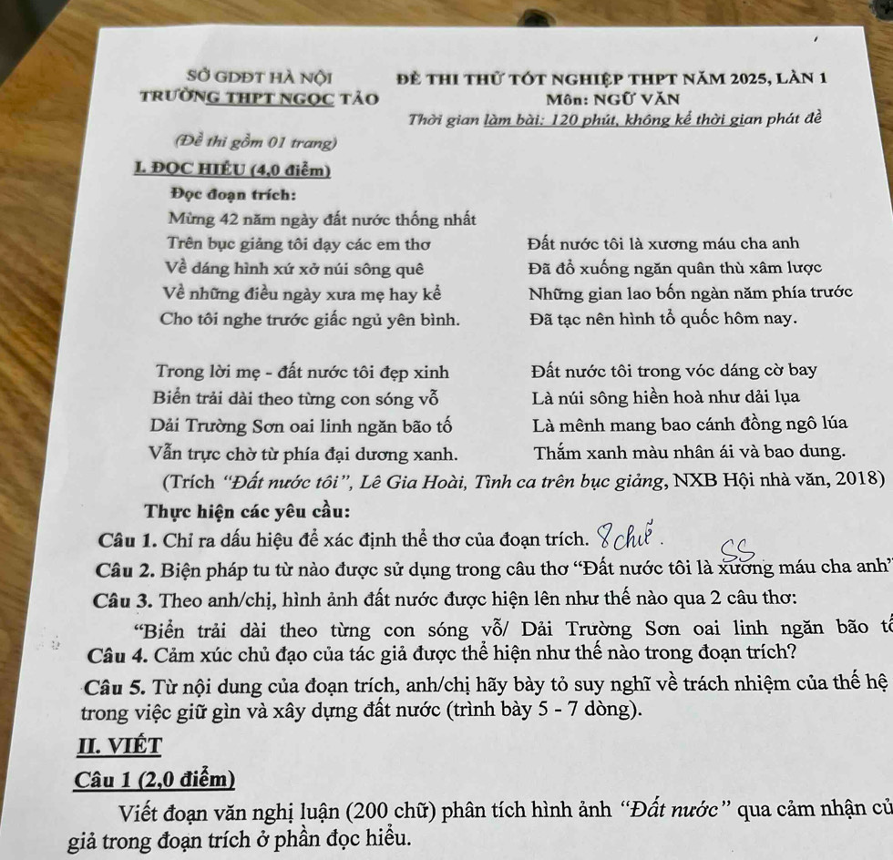 sở gdĐt hà nội đề thi thử tót nghiệp thPt năm 2025, làn 1
trườnG tHPT ngọc tảo  Môn: NGữ VăN
Thời gian làm bài: 120 phút, không kể thời gian phát đề
(Đề thi gồm 01 trang)
L. ĐQC HIÉU (4,0 điểm)
Đọc đoạn trích:
Mừng 42 năm ngày đất nước thống nhất
Trên bục giảng tôi dạy các em thơ Đất nước tôi là xương máu cha anh
Về dáng hình xứ xở núi sông quê Đã đổ xuống ngăn quân thù xâm lược
Về những điều ngày xưa mẹ hay kể Những gian lao bốn ngàn năm phía trước
Cho tôi nghe trước giấc ngủ yên bình. Đã tạc nên hình tổ quốc hôm nay.
Trong lời mẹ - đất nước tôi đẹp xinh Đất nước tôi trong vóc dáng cờ bay
Biển trải dài theo từng con sóng vỗ Là núi sông hiền hoà như dải lụa
Dải Trường Sơn oai linh ngăn bão tố Là mênh mang bao cánh đồng ngô lúa
Vẫn trực chờ từ phía đại dương xanh. Thắm xanh màu nhân ái và bao dung.
(Trích “Đất nước tôi”, Lê Gia Hoài, Tình ca trên bục giảng, NXB Hội nhà văn, 2018)
Thực hiện các yêu cầu:
Câu 1. Chỉ ra dấu hiệu để xác định thể thơ của đoạn trích.
Câu 2. Biện pháp tu từ nào được sử dụng trong câu thơ 'Đất nước tôi là xương máu cha anh'
Câu 3. Theo anh/chị, hình ảnh đất nước được hiện lên như thế nào qua 2 câu thơ:
*Biển trải dài theo từng con sóng yỗ/ Dải Trường Sơn oai linh ngăn bão tổ
Câu 4. Cảm xúc chủ đạo của tác giả được thể hiện như thế nào trong đoạn trích?
Câu 5. Từ nội dung của đoạn trích, anh/chị hãy bày tỏ suy nghĩ về trách nhiệm của thế hệ
trong việc giữ gìn và xây dựng đất nước (trình bày 5 - 7 dòng).
II. VIÉT
Câu 1 (2,0 điểm)
Viết đoạn văn nghị luận (200 chữ) phân tích hình ảnh “Đất nước” qua cảm nhận cử
giả trong đoạn trích ở phần đọc hiểu.