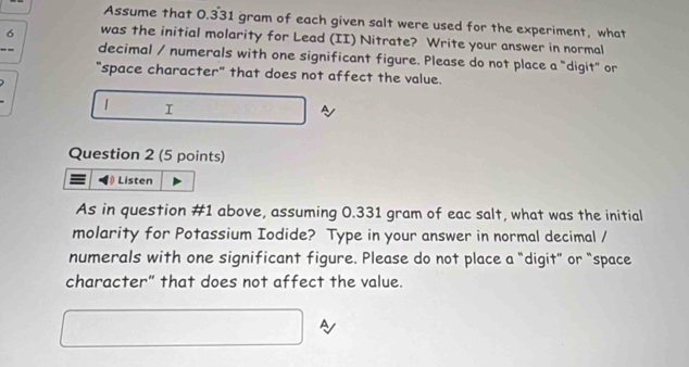 Assume that 0.331 gram of each given salt were used for the experiment, what
6 was the initial molarity for Lead (II) Nitrate? Write your answer in normal 
decimal / numerals with one significant figure. Please do not place a "digit" or 
"space character" that does not affect the value. 
1 I 
1 
Question 2 (5 points) 
Listen 
As in question #1 above, assuming 0.331 gram of eac salt, what was the initial 
molarity for Potassium Iodide? Type in your answer in normal decimal / 
numerals with one significant figure. Please do not place a "digit” or “space 
character” that does not affect the value. 
A