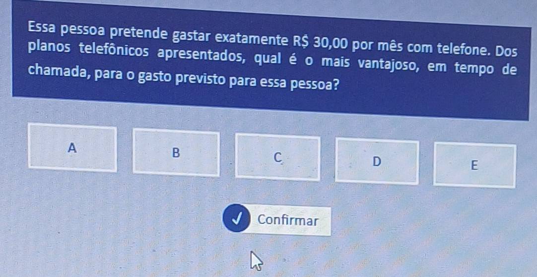 Essa pessoa pretende gastar exatamente R$ 30,00 por mês com telefone. Dos
planos telefônicos apresentados, qual é o mais vantajoso, em tempo de
chamada, para o gasto previsto para essa pessoa?
A
B
C
D
E
Confirmar