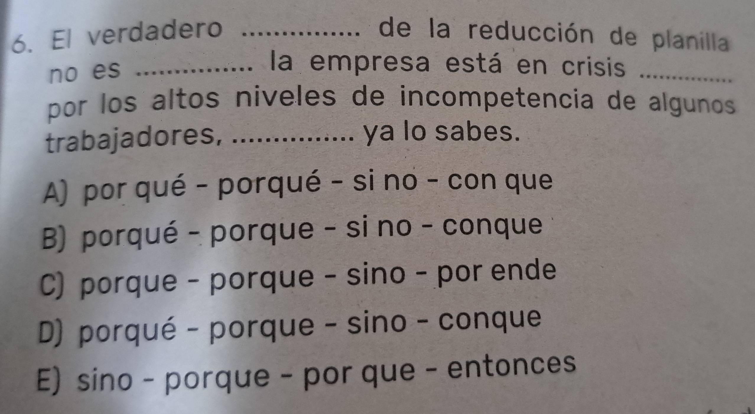 El verdadero _de la reducción de planilla
no es_
la empresa está en crisis_
por los altos niveles de incompetencia de algunos 
trabajadores, .......
ya lo sabes.
A) por qué - porqué - si no - con que
B) porqué - porque - si no - conque
C) porque - porque - sino - por ende
D) porqué - porque - sino - conque
E) sino - porque - por que - entonces