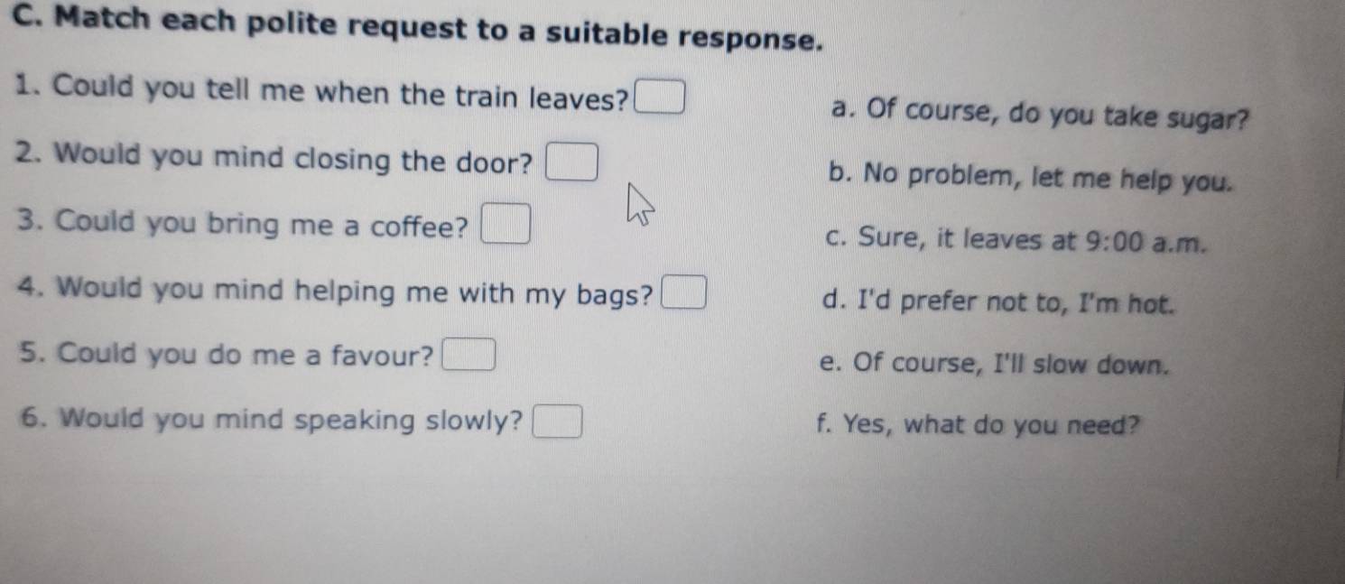 Match each polite request to a suitable response.
1. Could you tell me when the train leaves? a. Of course, do you take sugar?
2. Would you mind closing the door? b. No problem, let me help you.
3. Could you bring me a coffee? c. Sure, it leaves at 9:00 a.m.
4. Would you mind helping me with my bags? d. I'd prefer not to, I'm hot.
5. Could you do me a favour? e. Of course, I'll slow down.
6. Would you mind speaking slowly? f. Yes, what do you need?