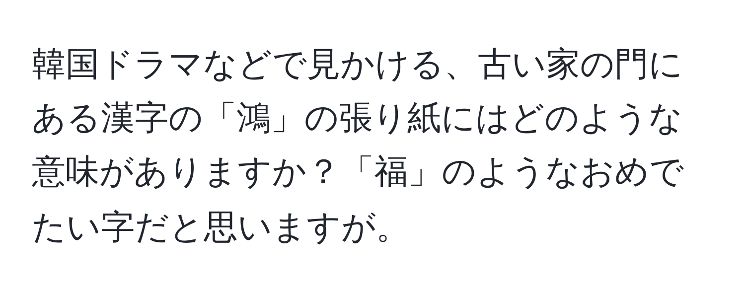 韓国ドラマなどで見かける、古い家の門にある漢字の「鴻」の張り紙にはどのような意味がありますか？「福」のようなおめでたい字だと思いますが。