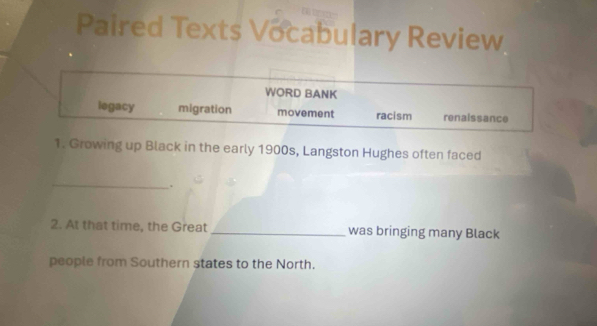 Paired Texts Vocabulary Review
WORD BANK
legacy migration movement racism renaissance
1. Growing up Black in the early 1900s, Langston Hughes often faced
_
.
2. At that time, the Great _was bringing many Black
people from Southern states to the North.