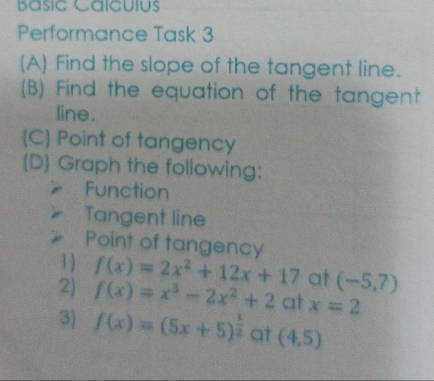 Básic Caícuíus 
Performance Task 3 
(A) Find the slope of the tangent line. 
(B) Find the equation of the tangent 
line. 
(C) Point of tangency 
(D) Graph the following: 
Function 
Tangent line 
Point of tangency 
1 
2) f(x)=2x^2+12x+17
at (-5,7)
f(x)=x^3-2x^2+2 at x=2
3) f(x)=(5x+5)^ 1/2  at (4,5)