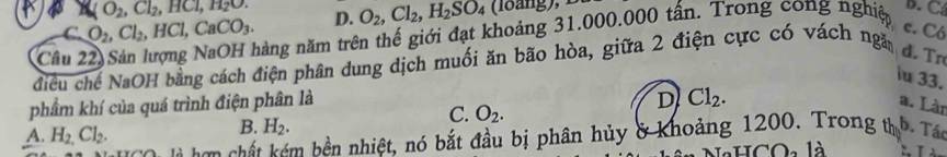 (O_2, Cl_2, HCl, H_2O.
C. O_2, Cl_2, HCl, CaCO_3. D. O_2, Cl_2, H_2SO_4
Câu 2
năng năm trên thế giới đạt khoảng 31.000.000 tấn. Trong cong nghiệp
B. C
c. Có
điều chế NaOH bằng cách điện phân dung dịch muối ăn bão hòa, giữa 2 điện cực có vách ngă
d.Tr
iu 33.
phẩm khí của quá trình điện phân là
D Cl_2. 
a. Làr
A. H_2,Cl_2.
B. H_2.
C. O_2. 
là hơn chất kém bền nhiệt, nó bắt đầu bị phân hủy & khoảng 1200. Trong th b. Tác