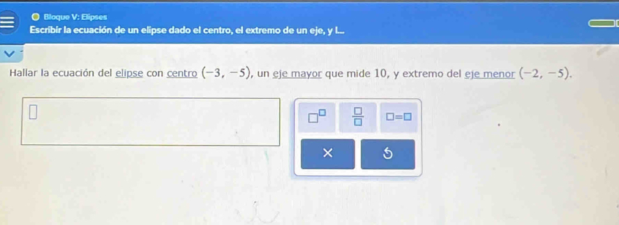 Bloque V: Elipses 
Escribir la ecuación de un elipse dado el centro, el extremo de un eje, y l... 
Hallar la ecuación del elipse con centro (-3,-5) , un eje mayor que mide 10, y extremo del eje menor (-2,-5). 
 □ /□   □ =□
×