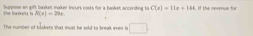 Suppose an gift basket maker incurs costs for a basket according to C(x)=11x+144. If the revenue for 
the baskets is R(x)=29x. 
The number of baskets that must be sold to break even is □.