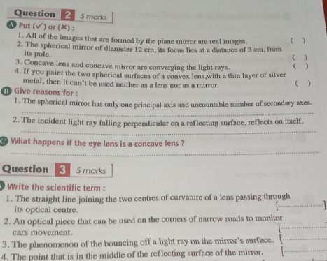 marks 
& Put (√) or () :  
1. All of the images that are formed by the plane mirror are real images. 
2. The spherical mirror of diameter 12 cm, its focus lies at a distance of 3 cm, from 
its pole. 
(  
3. Concave lens and concave mirror are converging the light rays. ( ) 
4. If you paint the two spherical surfaces of a convex lens,with a thin layer of silver 
metal, then it can't be used neither as a lens nor as a mirror. 
 ) 
Give reasons for : 
_ 
l . The spherical mirror has only one principal axis and uncountable number of secondary axes. 
_ 
2. The incident light ray falling perpendicular on a reflecting surface, reflects on itself. 
_ 
What happens if the eye lens is a concave lens ? 
Question 3 5 marks 
Write the scientific term : 
1. The straight line joining the two centres of curvature of a lens passing through 
its optical centre. 
_ 
_ 
2. An optical piece that can be used on the corners of narrow roads to monitor 
cars movement. 
_ 
3. The phenomenon of the bouncing off a light ray on the mirror's surface. [_ 
4. The point that is in the middle of the reflecting surface of the mirror.