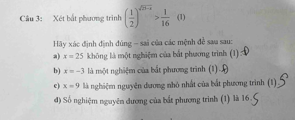 Xét bất phương trình ( 1/2 )^sqrt(25-x)> 1/16  (1) 
Hãy xác định định đúng - sai của các mệnh đề sau sau: 
a) x=25 không là một nghiệm của bất phương trình (1) : 
b) x=-3 là một nghiệm của bất phương trình (1) .. 
c) x=9 là nghiệm nguyên dương nhỏ nhất của bất phương trình (1) 
d) Số nghiệm nguyên dương của bất phương trình (1) là 16.