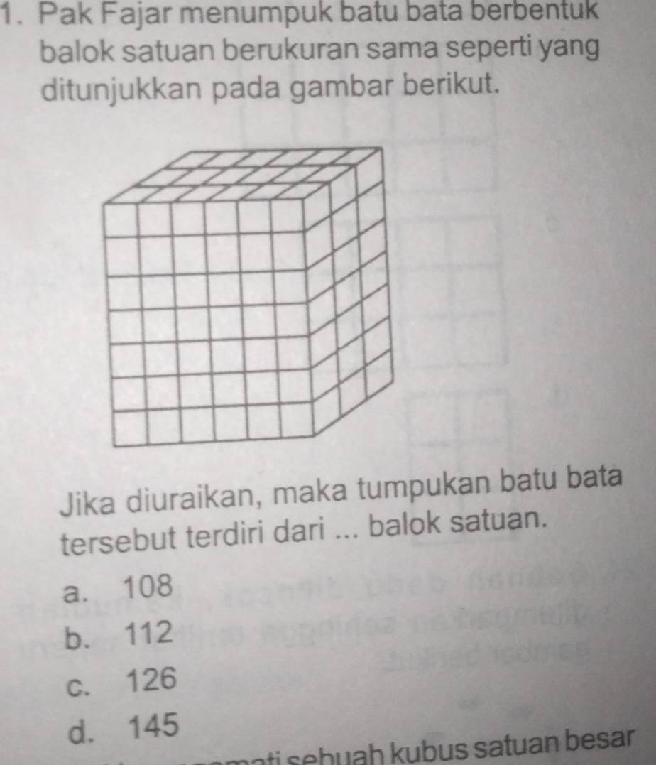 Pak Fajar menumpuk batu bata berbentuk
balok satuan berukuran sama seperti yang
ditunjukkan pada gambar berikut.
Jika diuraikan, maka tumpukan batu bata
tersebut terdiri dari ... balok satuan.
a. 108
b. 112
c. 126
d. 145
mɔti sehuaḥ kubus satuan besar