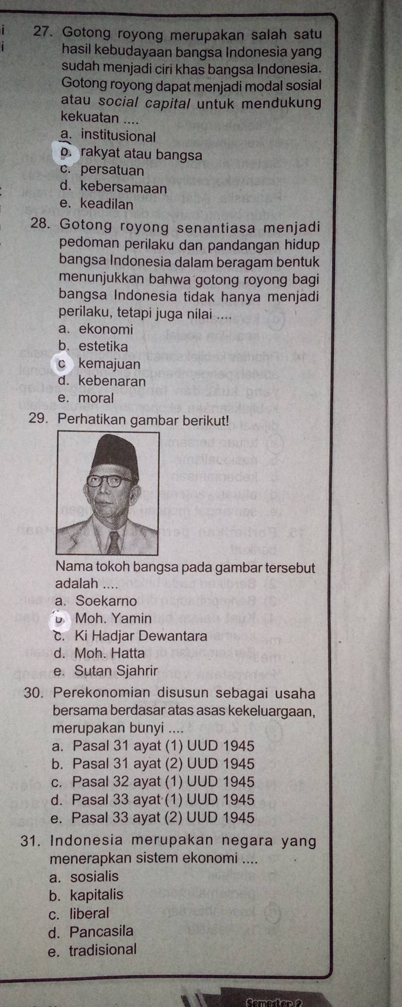 Gotong royong merupakan salah satu
hasil kebudayaan bangsa Indonesia yang
sudah menjadi ciri khas bangsa Indonesia.
Gotong royong dapat menjadi modal sosial
atau social capital untuk mendukung
kekuatan ....
a. institusional
p. rakyat atau bangsa
c. persatuan
d. kebersamaan
e. keadilan
28. Gotong royong senantiasa menjadi
pedoman perilaku dan pandangan hidup
bangsa Indonesia dalam beragam bentuk
menunjukkan bahwa gotong royong bagi
bangsa Indonesia tidak hanya menjadi
perilaku, tetapi juga nilai ....
a. ekonomi
b. estetika
c kemajuan
d. kebenaran
e. moral
29. Perhatikan gambar berikut!
Nama tokoh bangsa pada gambar tersebut
adalah ....
a. Soekarno
Moh. Yamin
c. Ki Hadjar Dewantara
d. Moh. Hatta
e. Sutan Sjahrir
30. Perekonomian disusun sebagai usaha
bersama berdasar atas asas kekeluargaan,
merupakan bunyi …
a. Pasal 31 ayat (1) UUD 1945
b. Pasal 31 ayat (2) UUD 1945
c. Pasal 32 ayat (1) UUD 1945
d. Pasal 33 ayat (1) UUD 1945
e. Pasal 33 ayat (2) UUD 1945
31. Indonesia merupakan negara yang
menerapkan sistem ekonomi ....
a. sosialis
b. kapitalis
c. liberal
d. Pancasila
e. tradisional