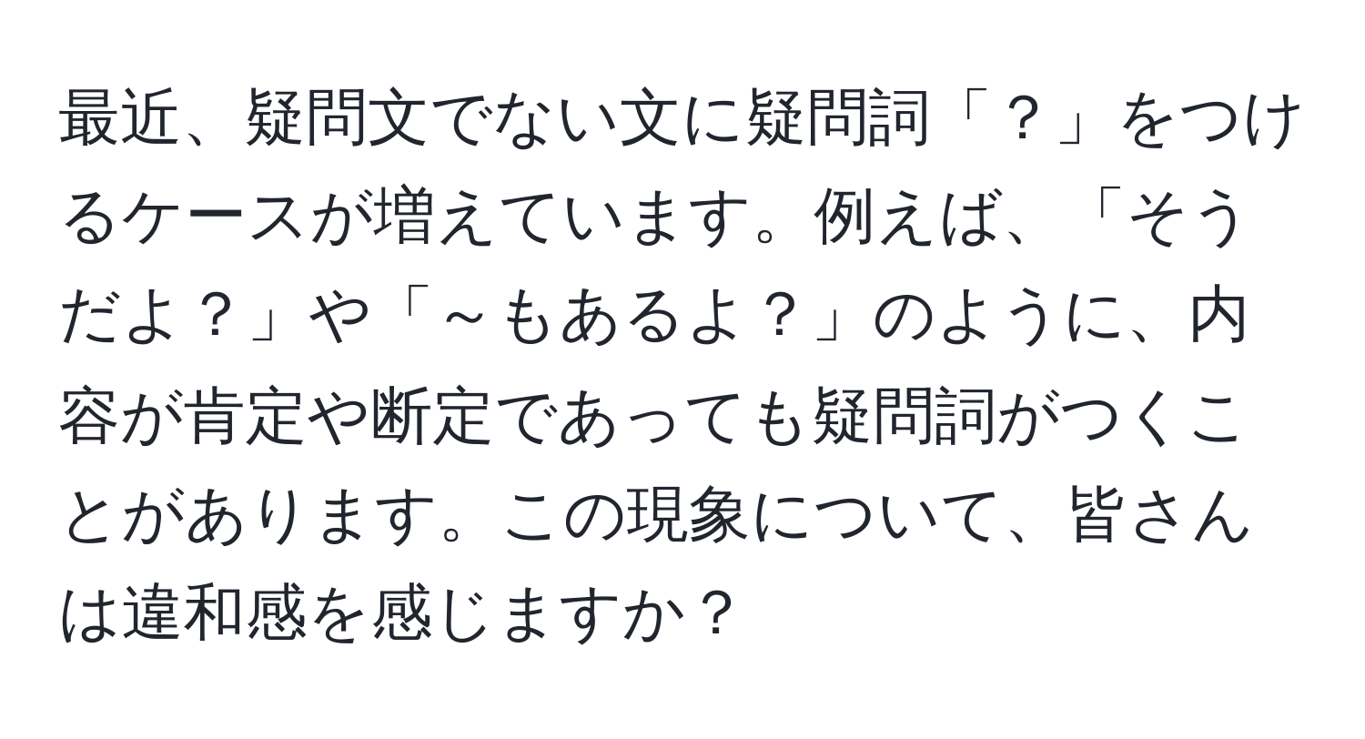 最近、疑問文でない文に疑問詞「？」をつけるケースが増えています。例えば、「そうだよ？」や「～もあるよ？」のように、内容が肯定や断定であっても疑問詞がつくことがあります。この現象について、皆さんは違和感を感じますか？