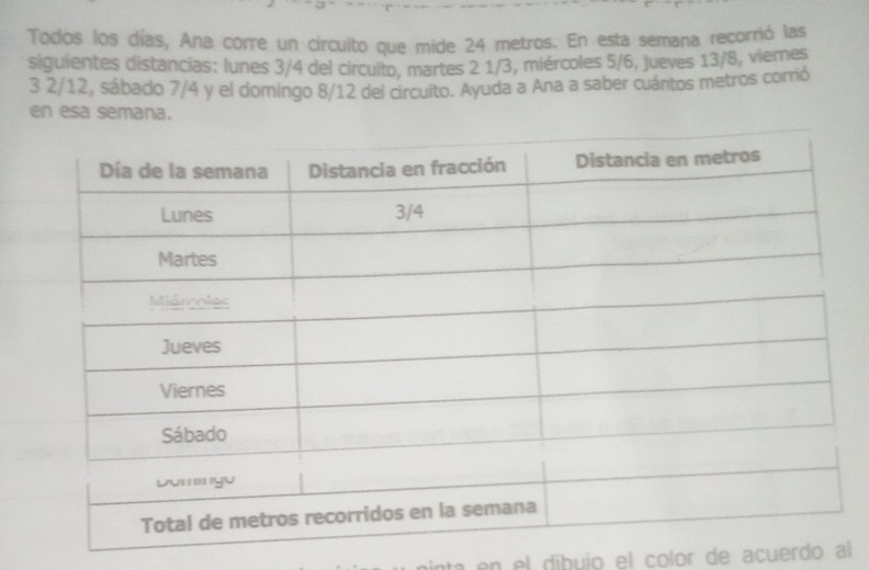 Todos los días, Ana corre un circuito que mide 24 metros. En esta semana recorrió las 
siguientes distancias: lunes 3/4 del circuito, martes 2 1/3, miércoles 5/6, jueves 13/8, viemes 
3 2/12, sábado 7/4 y el domingo 8/12 del circuito. Ayuda a Ana a saber cuántos metros corrió 
en esa semana. 
na en el dibuio el color de acuerdo al