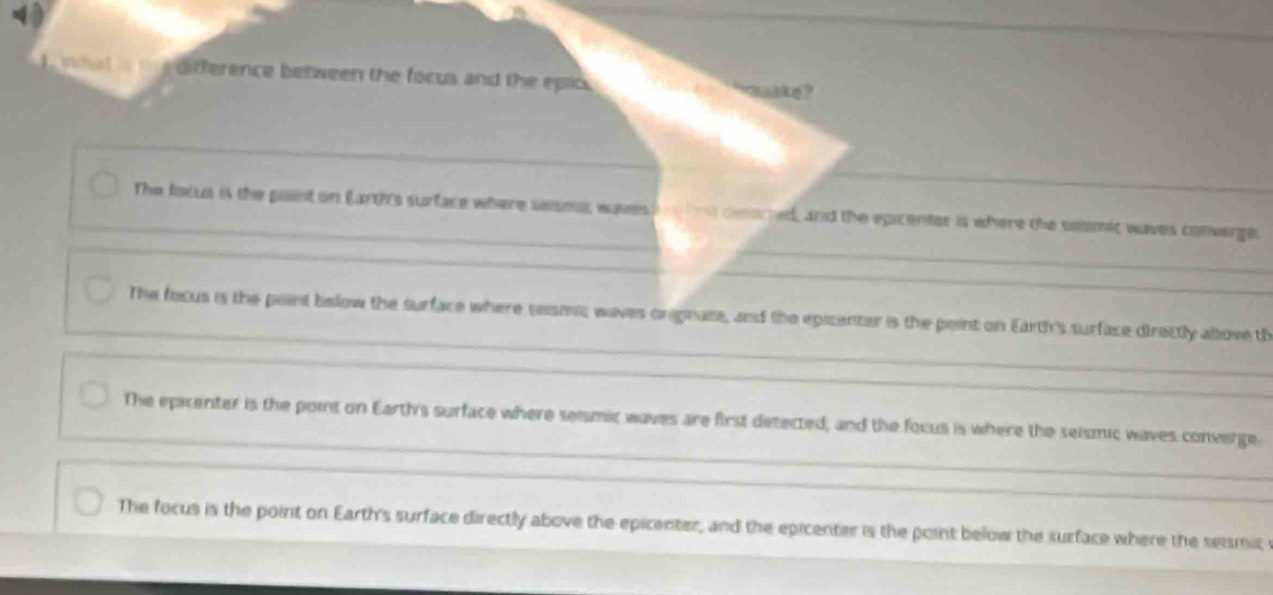 a difference between the focus and the epic .
The focus is the point on Earths surface where seisma wavess n bne ceorted, and the epicenter is where the selsmic waves converge.
The focus is the point below the surface where seismic waves originate, and the epicenter is the point on Earth's surface directly above th
The epicenter is the point on Earth's surface where seismic waves are first detected, and the focus is where the seismic waves converge
The focus is the point on Earth's surface directly above the epicenter, and the epicenter is the point below the surface where the seismic