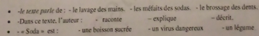 le texte parle de : - le lavage des mains. - les méfaits des sodas. - le brossage des dents. 
-Dans ce texte. l'auteur : - raconte - explique - décrit. 
- « Soda » est : - une boisson sucrée - un vírus dangereux - un légume