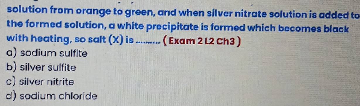 solution from orange to green, and when silver nitrate solution is added to
the formed solution, a white precipitate is formed which becomes black
with heating, so salt (X) is ........... ( Exam 2 L2 Ch3 )
a) sodium sulfite
b) silver sulfite
c) silver nitrite
d) sodium chloride