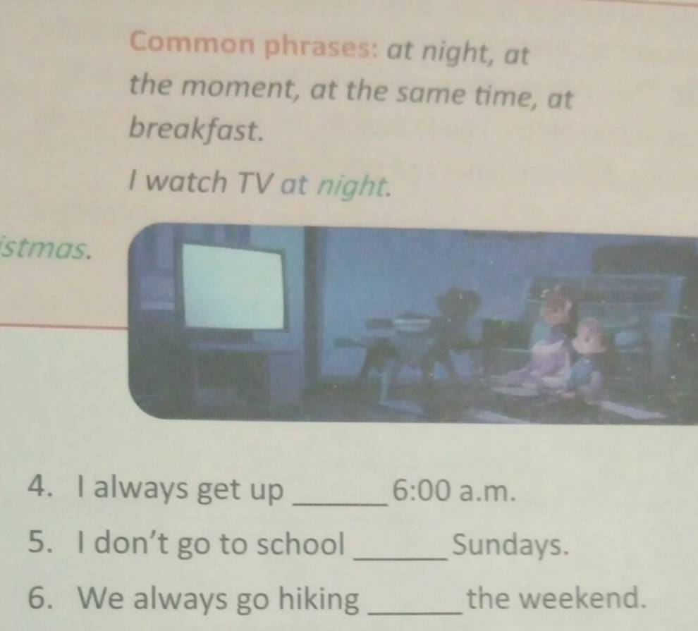 Common phrases: at night, at 
the moment, at the same time, at 
breakfast. 
I watch TV at night. 
istmas. 
4. I always get up _ 6:00 a.m. 
5. I don’t go to school _Sundays. 
6. We always go hiking _the weekend.