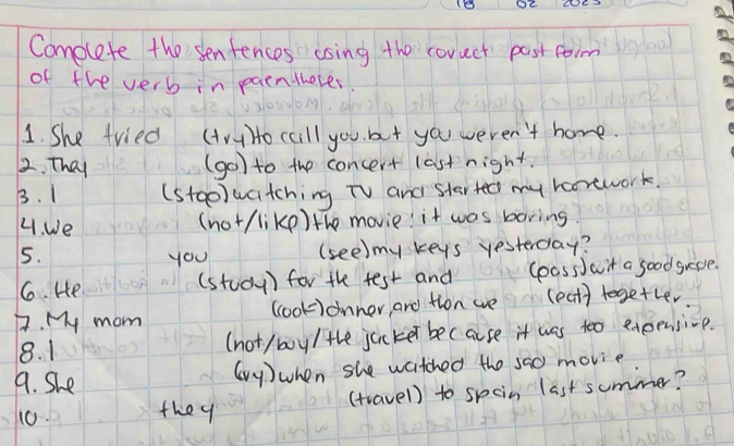 1B Oc 
Complete the senfences esing the corect past form 
of the verb in paenthetes. 
1. She tried (AH) Ho caill you but you weren't home. 
2. They (go) to the concert last night. 
B. 1 (stae)watching TV and started my horework. 
4. We 
(not/likp) the movie it was boring. 
5. you (see) my keys yesterday? 
6. He (stody) for the test and loass)wit a good greve. 
7. My mom ccook)onner, ard tion we (eat) tegetler 
8. 1 (not /boy/ the jucker because it was too exeensive. 
9. She 
(y)when she watched the sa0 movie 
10. they (travel) to spoin last summer?