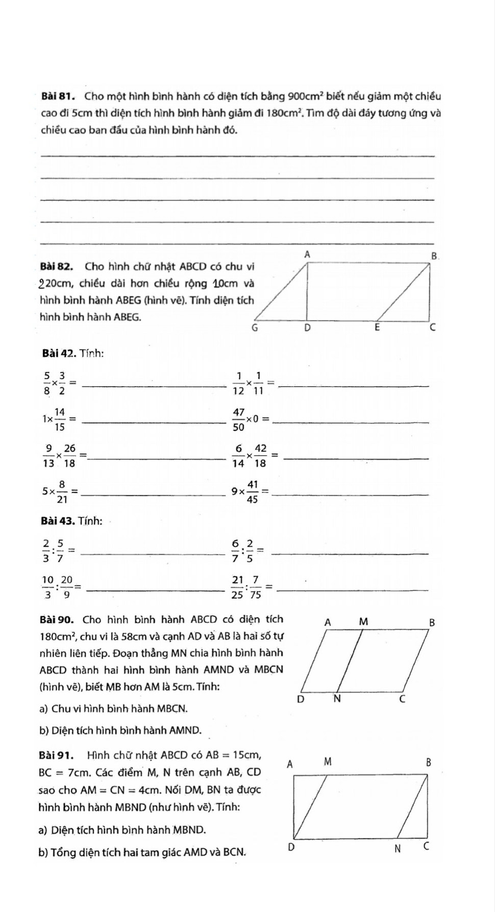 Cho một hình bình hành có diện tích bằng 900cm^2 biết nếu giảm một chiều
cao đi 5cm thì diện tích hình bình hành giảm đi 180cm^2. Tìm độ dài đáy tương ứng và
chiều cao ban đầu của hình bình hành đó.
_
_
_
_
Bài 82. Cho hình chữ nhật ABCD có chu vi
220cm, chiều dài hơn chiều rộng 10cm và
hình bình hành ABEG (hình vẽ). Tính diện tích
hình bình hành ABEG.
Bài 42. Tính:
_  5/8 *  3/2 =
_  1/12 *  1/11 =
_ 1*  14/15 =
_  47/50 * 0=
_  9/13 *  26/18 =
_  6/14 *  42/18 =
_ 5*  8/21 =
_ 9*  41/45 =
Bài 43. Tính:
 2/3 : 5/7 = _
_  6/7 : 2/5 =
 10/3 : 20/9 = _
 21/25 : 7/75 = _
Bài 90. Cho hình bình hành ABCD có diện tích
180cm^2 7, chu vi là 58cm và cạnh AD và AB là hai số tự
nhiên liên tiếp. Đoạn thẳng MN chia hình bình hành
ABCD thành hai hình bình hành AMND và MBCN
(hình vẽ), biết MB hơn AM là 5cm. Tính:
a) Chu vi hình bình hành MBCN.
b) Diện tích hình bình hành AMND.
Bài 91. Hình chữ nhật ABCD có AB=15cm,
BC=7cm. Các điểm M, N trên cạnh AB, CD 
sao cho AM=CN=4cm. Nối DM, BN ta được
hình bình hành MBND (như hình vẽ). Tính:
a) Diện tích hình bình hành MBND.
b) Tổng diện tích hai tam giác AMD và BCN.