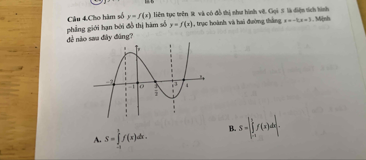 In 6
Câu 4.Cho hàm số y=f(x) liên tục trên R và có đồ thị như hình vẽ. Gọi S là diện tích hình
phẳng giới hạn bởi đồ thị hàm số y=f(x) , trục hoành và hai đường thắng x=-1;x=3. Mệnh
đề nào sau đây đúng?
A. S=∈tlimits _(-1)^1f(x)dx.
B. S=|∈tlimits _(-1)^1f(x)dx|.