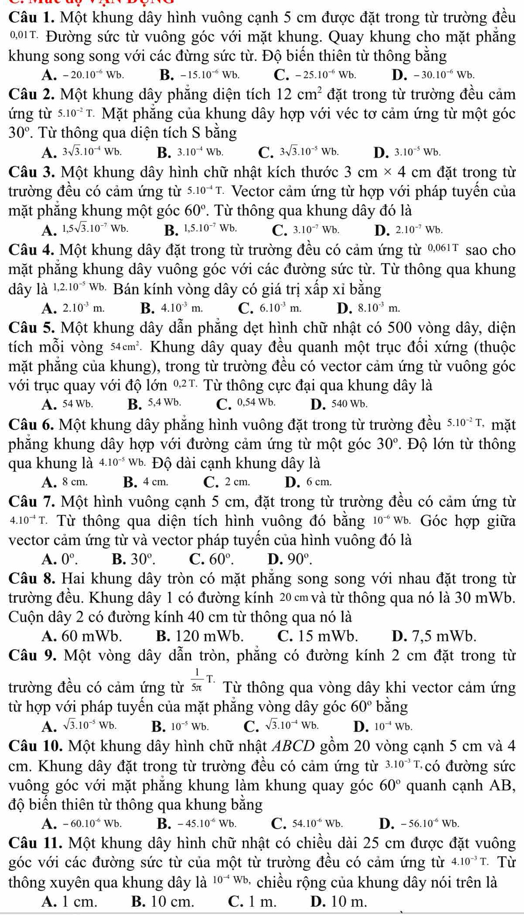 Một khung dây hình vuông cạnh 5 cm được đặt trong từ trường đều
0,01T. Đường sức từ vuông góc với mặt khung. Quay khung cho mặt phẳng
khung song song với các đừng sức từ. Độ biến thiên từ thông bằng
A. -20.10^(-6)Wb. B. -15.10^(-6)Wb. C. -25.10^(-6)Wb. D. -30.10^(-6)Wb.
Câu 2. Một khung dây phăng diện tích 12cm^2 đặt trong từ trường đều cảm
ứng từ 5.10^(-2)T.  Mặt phăng của khung dây hợp với véc tơ cảm ứng từ một góc
30°. Từ thông qua diện tích S bằng
A. 3sqrt(3).10^(-4)Wb. B. 3.10^(-4)Wb. C. 3sqrt(3).10^(-5)Wb. D. 3.10^(-5)Wb.
Câu 3. Một khung dây hình chữ nhật kích thước 3cm* 4 cm đặt trong từ
trường đều có cảm ứng từ 5.10^(-4)T - Vector cảm ứng từ hợp với pháp tuyển của
mặt phẳng khung một góc 60°. Từ thông qua khung dây đó là
A. 1,5sqrt(3).10^(-7)Wb. B. 1,5.10^(-7)Wb. C. 3.10^(-7)Wb. D. 2.10^(-7)Wb.
Câu 4. Một khung dây đặt trong từ trường đều có cảm ứng từ 0,061T sao cho
mặt phẳng khung dây vuông góc với các đường sức từ. Từ thông qua khung
dây là 1,2.10^(-5) Wb * Bán kính vòng dây có giá trị xấp xỉ bằng
A. 2.10^(-3)m. B. 4.10^(-3)m. C. 6.10^(-3)m. D. 8.10^(-3)m.
Câu 5. Một khung dây dẫn phẳng dẹt hình chữ nhật có 500 vòng dây, diện
tích mỗi vòng 54cm^2 - Khung dây quay đều quanh một trục đồi xứng (thuộc
mặt phăng của khung), trong từ trường đều có vector cảm ứng từ vuông góc
với trục quay với độ lớn 02T Từ thông cực đại qua khung dây là
A. 54 Wb. B. 5,4 Wb. C. 0.54Wb D. 540 Wb.
Câu 6. Một khung dây phẳng hình vuông đặt trong từ trường đều 5.10^(-2)T, mặt
phẳng khung dây hợp với đường cảm ứng từ một góc 30°.  Độ lớn từ thông
qua khung là 4.10^(-5)Wb * Độ dài cạnh khung dây là
A. 8 cm. B. 4 cm. C. 2 cm. D. 6 cm.
Câu 7. Một hình vuông cạnh 5 cm, đặt trong từ trường đều có cảm ứng từ
4.10^(-4)T. * Từ thông qua diện tích hình vuông đó bằng 10^(-6) b Góc hợp giữa
vector cảm ứng từ và vector pháp tuyến của hình vuông đó là
A. 0°. B. 30°. C. 60°. D. 90°.
Câu 8. Hai khung dây tròn có mặt phăng song song với nhau đặt trong từ
trường đều. Khung dây 1 có đường kính 20 cm và từ thông qua nó là 30 mWb.
Cuộn dây 2 có đường kính 40 cm từ thông qua nó là
A. 60 mWb. B. 120 mWb. C. 15 mWb. D. 7,5 mWb.
Câu 9. Một vòng dây dẫn tròn, phẳng có đường kính 2 cm đặt trong từ
trường đều có cảm ứng từ  1/5π  T. Từ thông qua vòng dây khi vector cảm ứng
từ hợp với pháp tuyến của mặt phẳng vòng dây góc 60° bǎng
A. sqrt(3).10^(-5)Wb. B. 10^(-5)Wb. C. sqrt(3).10^(-4)Wb. D. 10^(-4)Wb.
Câu 10. Một khung dây hình chữ nhật ABCD gồm 20 vòng cạnh 5 cm và 4
cm. Khung dây đặt trong từ trường đều có cảm ứng từ 3.10^(-3)T có  đường sức
vuông góc với mặt phăng khung làm khung quay góc 60° quanh cạnh AB,
độ biển thiên từ thông qua khung bằng
A. -60.10^(-6) Wb B. -45.10^(-6)Wb. C. 54.10^(-6)Wb. D. -56.10^(-6)Wb.
Câu 11. Một khung dây hình chữ nhật có chiều dài 25 cm được đặt vuông
góc với các đường sức từ của một từ trường đều có cảm ứng từ 4.10^(-3)T. Từ
thông xuyên qua khung dây là 10^(-4)Wb - chiều rộng của khung dây nói trên là
A. 1 cm. B. 10 cm. C. 1 m. D. 10 m.