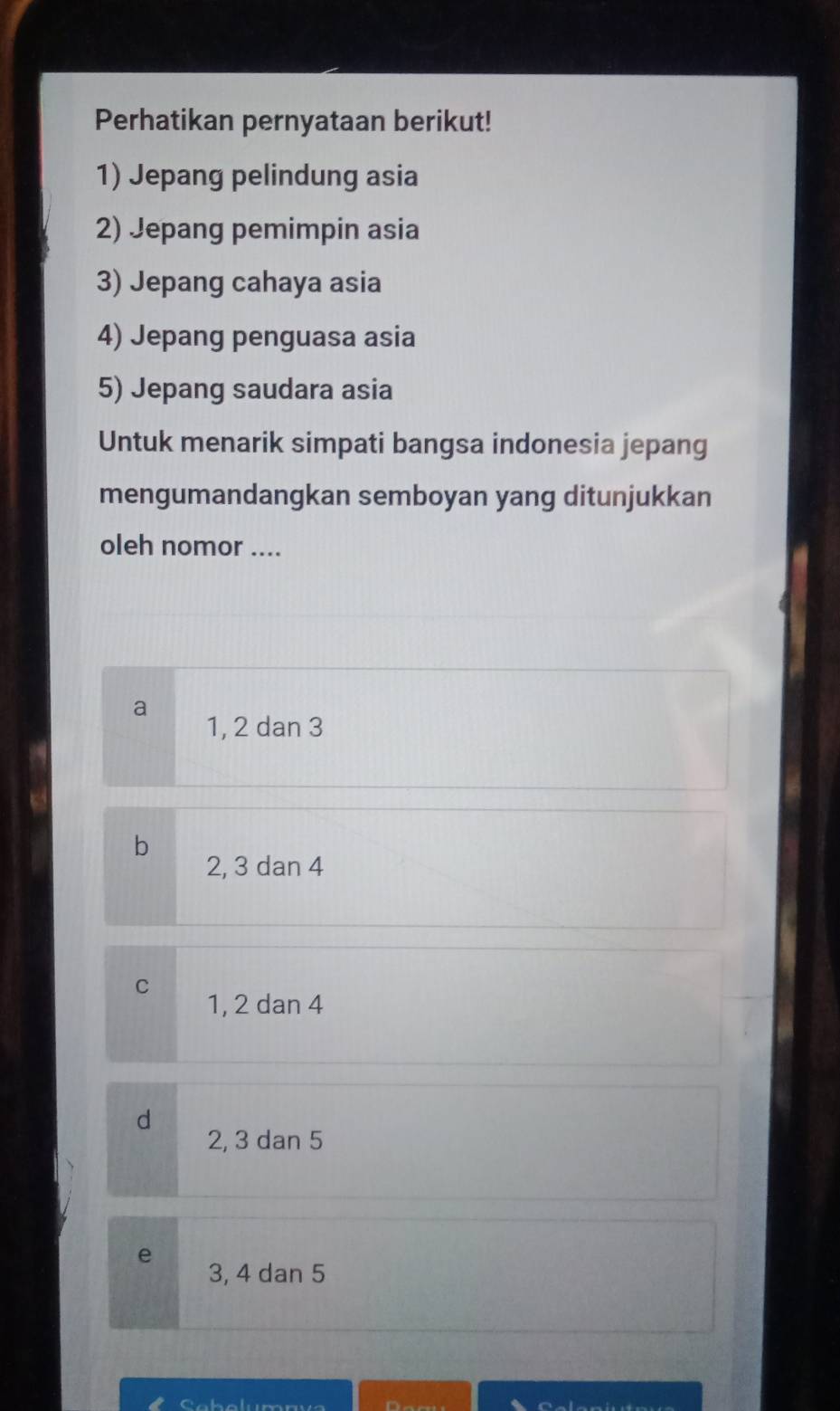 Perhatikan pernyataan berikut!
1) Jepang pelindung asia
2) Jepang pemimpin asia
3) Jepang cahaya asia
4) Jepang penguasa asia
5) Jepang saudara asia
Untuk menarik simpati bangsa indonesia jepang
mengumandangkan semboyan yang ditunjukkan
oleh nomor ....
a
1, 2 dan 3
b
2, 3 dan 4
C
1, 2 dan 4
d
2, 3 dan 5
e
3, 4 dan 5