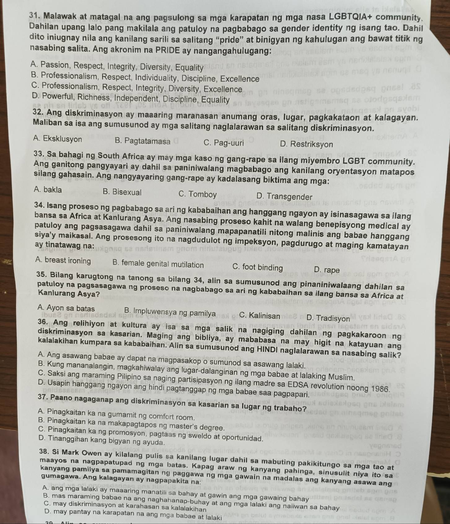 Malawak at matagal na ang pagsulong sa mga karapatan ng mga nasa LGBTQIA+ community.
Dahilan upang lalo pang makilala ang patuloy na pagbabago sa gender identity ng isang tao. Dahil
dito iniugnay nila ang kanilang sarili sa salitang “pride” at binigyan ng kahulugan ang bawat titik ng
nasabing salita. Ang akronim na PRIDE ay nangangahulugang:
A. Passion, Respect, Integrity, Diversity, Equality
B. Professionalism, Respect, Individuality, Discipline, Excellence
C. Professionalism, Respect, Integrity, Diversity, Excellence
D. Powerful, Richness, Independent, Discipline, Equality
32. Ang diskriminasyon ay maaaring maranasan anumang oras, lugar, pagkakataon at kalagayan.
Maliban sa isa ang sumusunod ay mga salitang naglalarawan sa salitang diskriminasyon.
A. Eksklusyon B. Pagtatamasa C. Pag-uuri D. Restriksyon
33. Sa bahagi ng South Africa ay may mga kaso ng gang-rape sa ilang miyembro LGBT community.
Ang ganitong pangyayari ay dahil sa paniniwalang magbabago ang kanilang oryentasyon matapos
silang gahasain. Ang nangyayaring gang-rape ay kadalasang biktima ang mga:
A. bakla B. Bisexual C. Tomboy D. Transgender
34. Isang proseso ng pagbabago sa ari ng kababaihan ang hanggang ngayon ay isinasagawa sa ilang
bansa sa Africa at Kanlurang Asya. Ang nasabing proseso kahit na walang benepisyong medical ay
patuloy ang pagsasagawa dahil sa paniniwalang mapapanatili nitong malinis ang babae hanggang
siya’y maikasal. Ang prosesong ito na nagdudulot ng impeksyon, pagdurugo at maging kamatayan
ay tinatawag na:
A. breast ironing B. female genital mutilation C. foot binding D. rape
35. Bilang karugtong na tanong sa bilang 34, alin sa sumusunod ang pinaniniwalaang dahilan sa
patuloy na pagsasagawa ng proseso na nagbabago sa ari ng kababaihan sa ilang bansa sa Africa at
Kanlurang Asya?
A. Ayon sa batas B. Impluwensya ng pamilya C. Kalinisan D. Tradisyon
36. Ang relihiyon at kultura ay isa sa mga salik na nagiging dahilan ng pagkakaroon ng
diskriminasyon sa kasarian. Maging ang bibliya, ay mababasa na may higit na katayuan ang
kalalakihan kumpara sa kababaihan. Alin sa sumusunod ang HINDI naglalarawan sa nasabing salik?
A. Ang asawang babae ay dapat na magpasakop o sumunod sa asawang lalaki.
B. Kung mananalangin, magkahiwalay ang lugar-dalanginan ng mga babae at lalaking Muslim.
C. Saksi ang maraming Pilipino sa naging partisipasyon ng ilang madre sa EDSA revolution noong 1986.
D. Usapin hanggang ngayon ang hindi pagtanggap ng mga babae saa pagpapari.
37. Paano nagaganap ang diskriminasyon sa kasarian sa lugar ng trabaho?
A. Pinagkaitan ka na gumamit ng comfort room.
B. Pinagkaitan ka na makapagtapos ng master's degree.
C. Pinagkaitan ka ng promosyon, pagtaas ng sweldo at oportunidad.
D. Tinanggihan kang bigyan ng ayuda.
38. Si Mark Owen ay kilalang pulis sa kanilang lugar dahil sa mabuting pakikitungo sa mga tao at
maayos na nagpapatupad ng mga batas. Kapag araw ng kanyang pahinga, sinusulit niya ito sa
kanyang pamilya sa pamamagitan ng paggawa ng mga gawain na madalas ang kanyang asawa ang
gumagawa. Ang kalagayan ay nagpapakita na:
A, ang mga lalaki ay maaaring manatili sa bahay at gawin ang mga gawaing bahay
B. mas maraming babae na ang naghahanap-buhay at ang mga lalaki ang naiiwan sa bahay
C. may diskriminasyon at karahasan sa kalalakihan
D. may pantay na karapatan na ang mga babae at lalaki