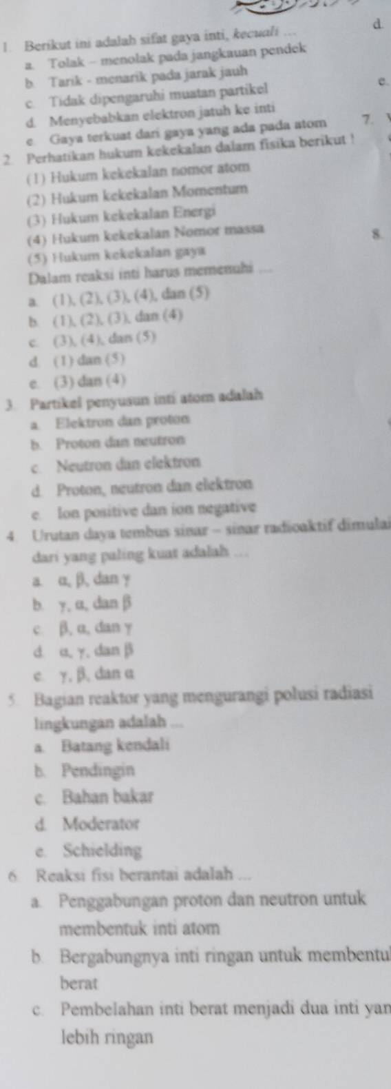 Berikut ini adalah sifat gaya inti, kecuali .
a. Tolak - menolak pada jangkauan pendek
b. Tarik - menarik pada jarak jauh
c. Tidak dipengaruhi muatan partikel e.
d. Menyebabkan elektron jatuh ke inti
e. Gaya terkuat dari gaya yang ada pada atom 7.     
2. Perhatikan hukum kekekalan dalam fisika berikut !
(1) Hukum kekekalan nomor atom
(2) Hukum kekekalan Momentum
(3) Hukum kekekalan Energi
(4) Hukum kekekalan Nomor massa
8.
(5) Hukum kekekalan gaya
Dalam reaksi inti harus memenuhi ....
a (1),(2),(3) , (4), dan (5)
b. 1 (2),(3) , dan (4)
c. 3).(4 ), dars (5)
d. (1) dan (5)
e. (3) dan (4)
3. Partikel penyusun inti atom adalah
a. Elektron dan proton
b. Proton dan neutron
c. Neutron dan elektron
d. Proton, neutron dan elektron
e. Ion positive dan ion negative
4. Urutan daya tembus sinar - sinar radioaktif dimulai
dari yang paling kuat adalah ...
a α, β, dan y
b. y, α, dan β
c. β, a, dan γ
d u, γ. danβ
c. γ, β, dan α
5 Bagian reaktor yang mengurangi polusi radiasi
lingkungan adalah ...
a. Batang kendali
b. Pendingin
c. Bahan bakar
d. Moderator
e. Schielding
6 Reaksi fisi berantai adalah ...
a. Penggabungan proton dan neutron untuk
membentuk inti atom
b. Bergabungnya inti ringan untuk membentu
berat
c. Pembelahan inti berat menjadi dua inti yan
lebih ringan