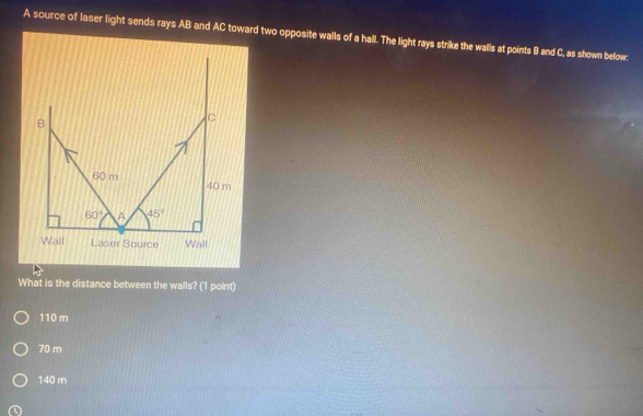 A source of laser light sends rays AB and AC toward two opposite walls of a hall. The light rays strike the walls at points B and C, as shown below.
What is the distance between the walls? (1 point)
110 m
70 m
140 m