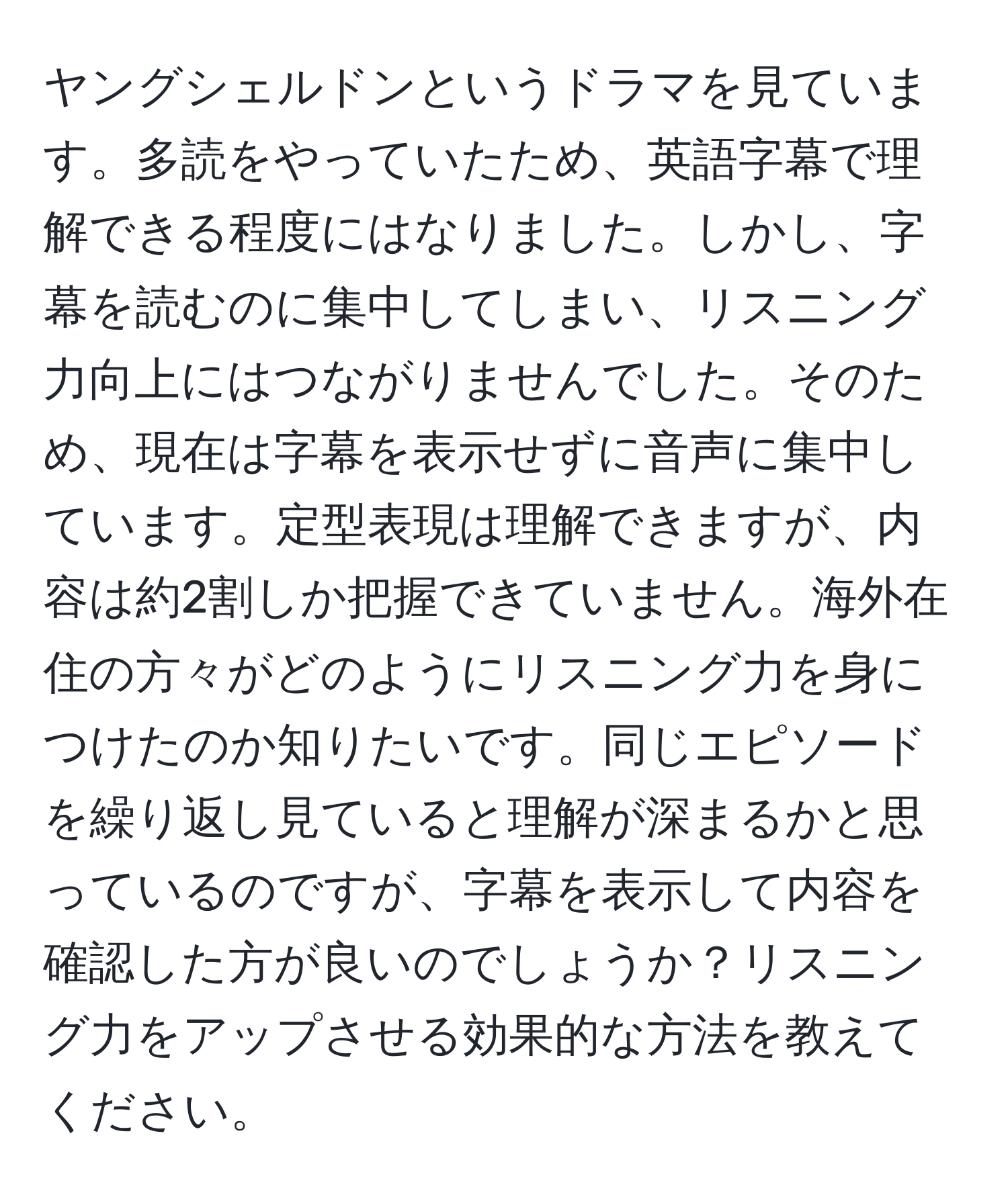 ヤングシェルドンというドラマを見ています。多読をやっていたため、英語字幕で理解できる程度にはなりました。しかし、字幕を読むのに集中してしまい、リスニング力向上にはつながりませんでした。そのため、現在は字幕を表示せずに音声に集中しています。定型表現は理解できますが、内容は約2割しか把握できていません。海外在住の方々がどのようにリスニング力を身につけたのか知りたいです。同じエピソードを繰り返し見ていると理解が深まるかと思っているのですが、字幕を表示して内容を確認した方が良いのでしょうか？リスニング力をアップさせる効果的な方法を教えてください。