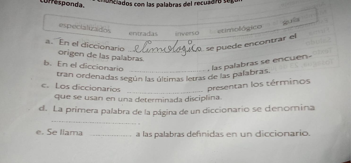 corresponda. 
guia 
especializados entradas inverso bs etimológico 
a. En el diccionario _se puede encontrar el 
origen de las palabras. 
b. En el diccionario_ 
las palabras se encuen- 
tran ordenadas según las últimas letras de las palabras. 
c. Los diccionarios_ 
presentan los términos 
que se usan en una determinada disciplina. 
d. La primera palabra de la página de un diccionario se denomina 
_ 
e. Se llama_ 
a las palabras defínidas en un diccionario.