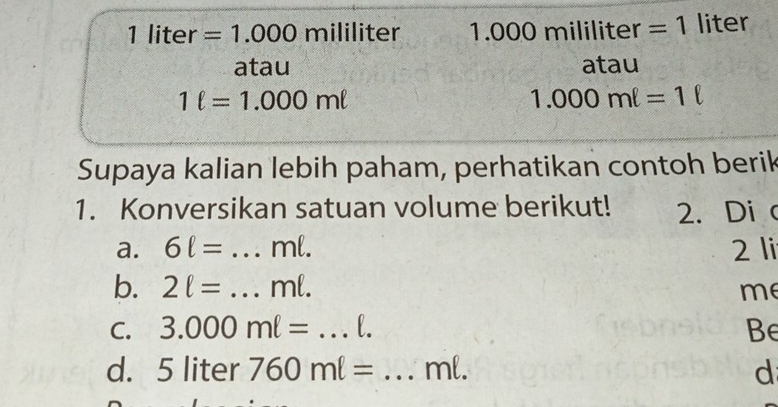 1 liter =1.000 mililiter 1. O 0 Or mililiter =1 liter
atau atau
1ell =1.000mell
1.000ml=1ell
Supaya kalian lebih paham, perhatikan contoh berik 
1. Konversikan satuan volume berikut! 2. Di c 
a. 6ell = _ ml. 2 li 
b. 2ell = _ ml. me 
C. 3.000ml= _ l. Be 
d. [ 5 liter 760ml= _ ml. d