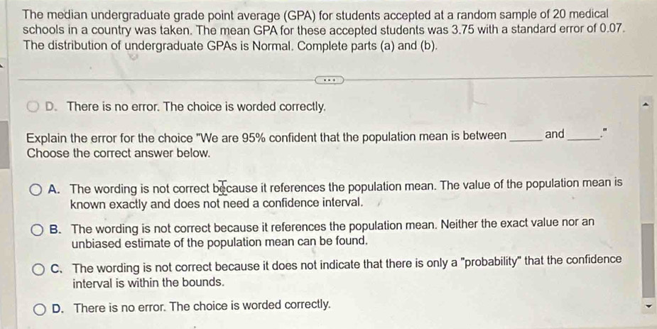 The median undergraduate grade point average (GPA) for students accepted at a random sample of 20 medical
schools in a country was taken. The mean GPA for these accepted students was 3.75 with a standard error of 0.07.
The distribution of undergraduate GPAs is Normal. Complete parts (a) and (b).
D. There is no error. The choice is worded correctly.
Explain the error for the choice "We are 95% confident that the population mean is between _and_ "
Choose the correct answer below.
A. The wording is not correct because it references the population mean. The value of the population mean is
known exactly and does not need a confidence interval.
B. The wording is not correct because it references the population mean. Neither the exact value nor an
unbiased estimate of the population mean can be found.
C. The wording is not correct because it does not indicate that there is only a "probability" that the confidence
interval is within the bounds.
D. There is no error. The choice is worded correctly.