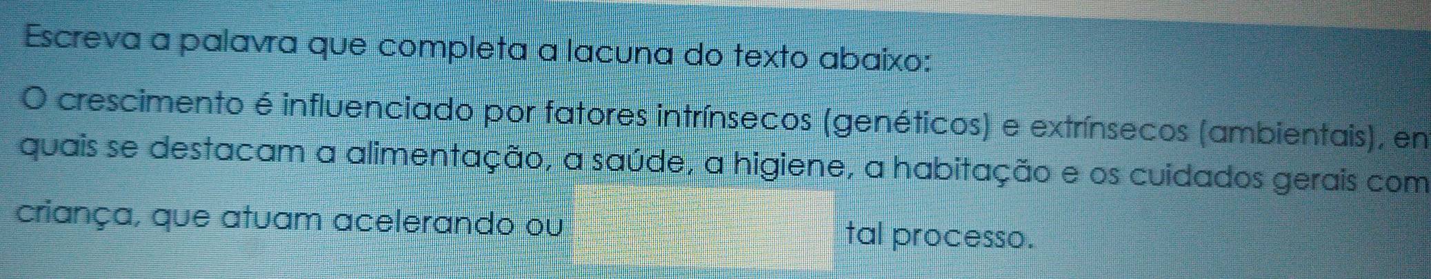 Escreva a palavra que completa a lacuna do texto abaixo: 
O crescimento é influenciado por fatores intrínsecos (genéticos) e extrínsecos (ambientais), en 
quais se destacam a alimentação, a saúde, a higiene, a habitação e os cuidados gerais com 
criança, que atuam acelerando ou tal processo.