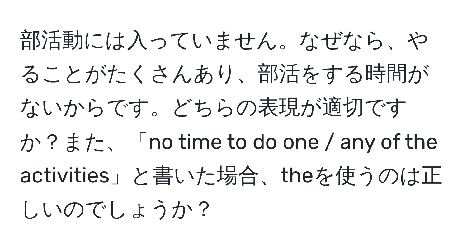 部活動には入っていません。なぜなら、やることがたくさんあり、部活をする時間がないからです。どちらの表現が適切ですか？また、「no time to do one / any of the activities」と書いた場合、theを使うのは正しいのでしょうか？