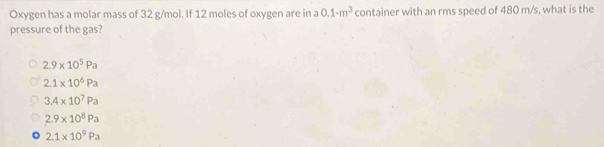 Oxygen has a molar mass of 32 g/mol. If 12 moles of oxygen are in a 0.1· m^3 container with an rms speed of 480 m/s, what is the
pressure of the gas?
2.9* 10^5Pa
2.1* 10^6Pa
3.4* 10^7Pa
2.9* 10^8Pa
2.1* 10^9Pa