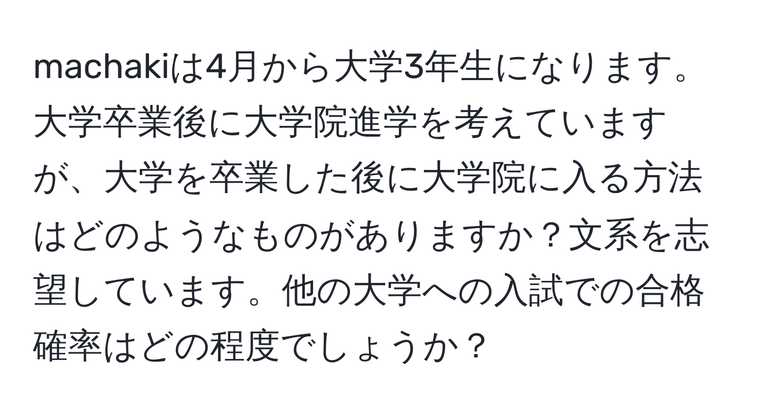 machakiは4月から大学3年生になります。大学卒業後に大学院進学を考えていますが、大学を卒業した後に大学院に入る方法はどのようなものがありますか？文系を志望しています。他の大学への入試での合格確率はどの程度でしょうか？