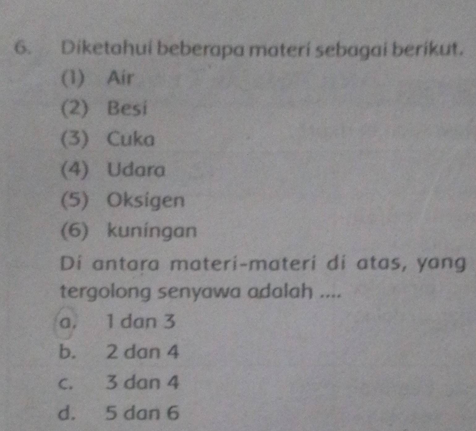 Diketahui beberapa materi sebagai berikut.
(1) Air
(2) Besi
(3) Cuka
(4) Udara
(5) Oksigen
(6) kuníngan
Di antara materi-materi di atas, yang
tergolong senyawa adalah ....
a. 1 dan 3
b. 2 dan 4
c. 3 dan 4
d. 5 dan 6