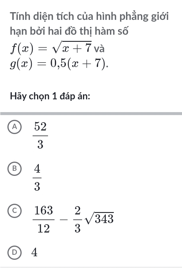 Tính diện tích của hình phẳng giới
hạn bởi hai đồ thị hàm số
f(x)=sqrt(x+7) 1 là
g(x)=0,5(x+7). 
Hãy chọn 1 đáp án:
A  52/3 
B  4/3 
C  163/12 - 2/3 sqrt(343)
D 4