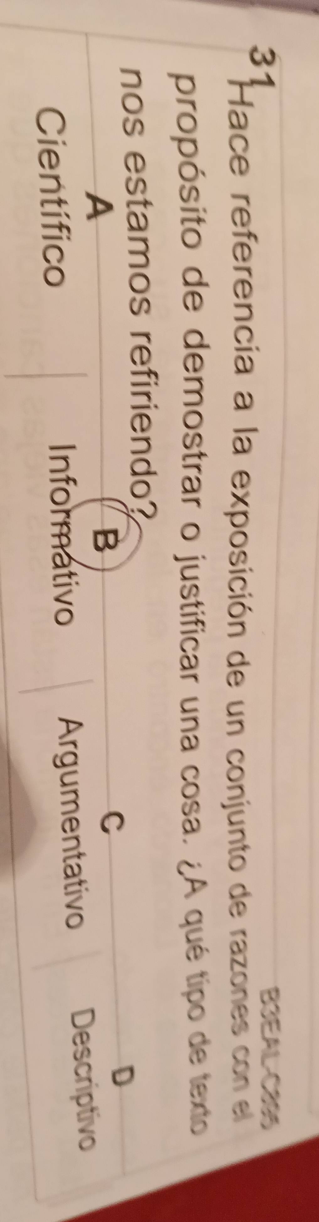 B3EAL-C295
Hace referencia a la exposición de un conjunto de razones con el
propósito de demostrar o justificar una cosa. ¿A qué tipo de texto
nos estamos refiriendo?
A
B
C
D
Científico Informativo Argumentativo Descriptivo