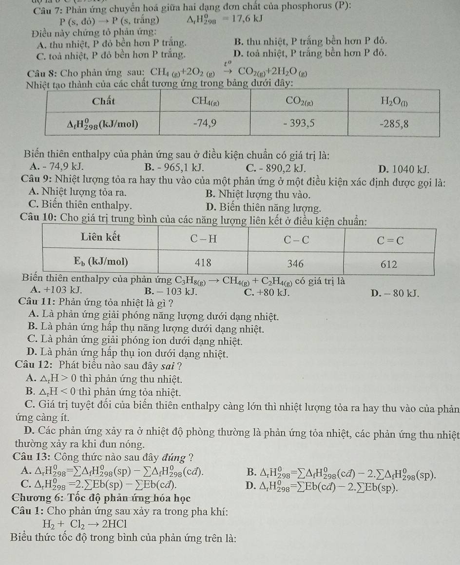 Phản ứng chuyển hoá giữa hai dạng đơn chất của phosphorus (P):
P(s,do)to P(s,tring) ^r H_(298)^0=17,6kJ
Điều này chứng tỏ phản ứng:
A. thu nhiệt, P đỏ bền hơn P trắng. B. thu nhiệt, P trắng bền hơn P đỏ.
C. toà nhiệt, P đô bền hơn P trắng. D. toả nhiệt, P trắng bền hơn P đỏ.
Câu 8: Cho phản ứng sau: CH_4(g)+2O_2(g)xrightarrow t^oCO_2(g)+2H_2O_(g)
Nhiệt tạo thành của các chất tương ứng trong bảng dưới đây:
Biến thiên enthalpy của phản ứng sau ở điều kiện chuẩn có giá trị là:
A. - 74,9 kJ. B. - 965,1 kJ. C. - 890,2 kJ. D. 1040 kJ.
Câu 9: Nhiệt lượng tỏa ra hay thu vào của một phản ứng ở một điều kiện xác định được gọi là:
A. Nhiệt lượng tỏa ra. B. Nhiệt lượng thu vào.
C. Biến thiên enthalpy. D. Biến thiên năng lượng.
Câu 10: Cho giá trị trung bình của các năng lượng liên kết ện chuẩn:
n enthalpy của phản ứng C_3H_8(g)to CH_4(g)+C_2H_4(g)chat 0 giá trị là
A. +103 kJ. B. - 103 kJ. C. +80 kJ. D. - 80 kJ.
Câu 11: Phản ứng tỏa nhiệt là gì ?
A. Là phản ứng giải phóng năng lượng dưới dạng nhiệt.
B. Là phản ứng hấp thụ năng lượng dưới dạng nhiệt.
C. Là phản ứng giải phóng ion dưới dạng nhiệt.
D. Là phản ứng hấp thụ ion dưới dạng nhiệt.
Câu 12: Phát biểu nào sau đây sai ?
A. △ _rH>0 thì phản ứng thu nhiệt.
B. △ _rH<0</tex> thì phản ứng tỏa nhiệt.
C. Giá trị tuyệt đối của biến thiên enthalpy càng lớn thì nhiệt lượng tỏa ra hay thu vào của phản
ứng càng ít.
D. Các phản ứng xảy ra ở nhiệt độ phòng thường là phản ứng tỏa nhiệt, các phản ứng thu nhiệt
thường xảy ra khi đun nóng.
Câu 13: Công thức nào sau đây đúng ?
A. △ _rH_(298)^0=sumlimits △ _fH_(298)^0(sp)-sumlimits △ _fH_(298)^0(cd). B. △ _rH_(298)^0=sumlimits △ _fH_(298)^0(cd)-2.sumlimits △ _fH_(298)^0(sp).
C. △ _rH_(298)^0=2.sumlimits Eb(sp)-sumlimits Eb(cd). D. △ _rH_(298)^0=sumlimits Eb(cd)-2.sumlimits Eb(sp).
Chương 6: Tốc độ phản ứng hóa học
Câu 1: Cho phản ứng sau xảy ra trong pha khí:
H_2+Cl_2to 2HCl
Biểu thức tốc độ trong bình của phản ứng trên là: