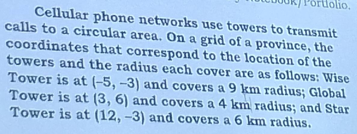 Pbook/ Portiólio, 
Cellular phone networks use towers to transmit 
calls to a circular area. On a grid of a province, the 
coordinates that correspond to the location of the 
towers and the radius each cover are as follows: Wise 
Tower is at (-5,-3) and covers a 9 km radius; Global 
Tower is at (3,6) and covers a 4 km radius; and Star 
Tower is at (12,-3) and covers a 6 km radius.