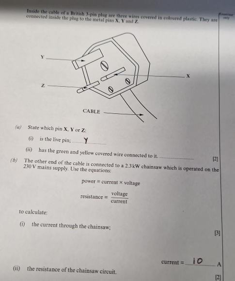 Inside the cable of a British 3 -pin plug are three wires covered in coloured plastic. They are sonly 
amina p 
connected inside the plug to the metal pins X. Y and Z
(a) State which pin X, Y or Z : 
(i) is the live pin;_ 
(ii) has the green and yellow covered wire connected to it. _[2] 
(b) The other end of the cable is connected to a 2.3kW chainsaw which is operated on the
230 V mains supply. Use the equations: 
power = current × voltage
resistan ce= voltage/current 
to calculate: 
(i) the current through the chainsaw; 
current =_ A 
(ii) the resistance of the chainsaw circuit. 
[2]