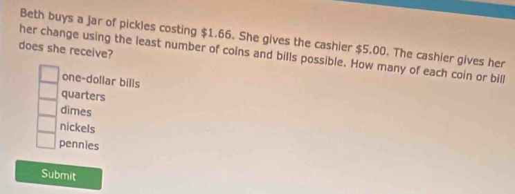 Beth buys a jar of pickles costing $1.66. She gives the cashier $5.00. The cashier gives her
does she receive?
her change using the least number of coins and bills possible. How many of each coin or bill
one-dollar bills
quarters
dimes
nickels
pennies
Submit