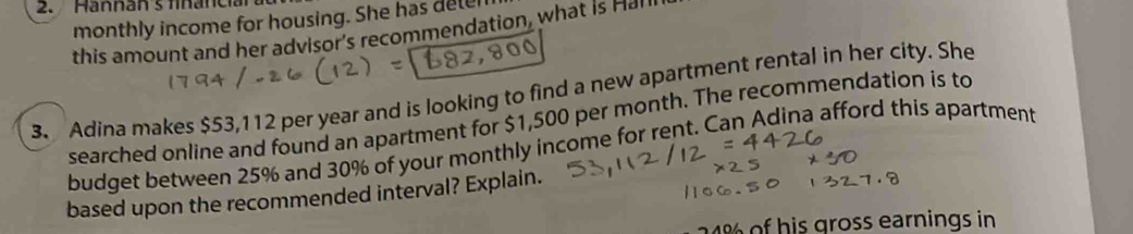 Hannans financia 
monthly income for housing. She has dele 
this amount and her advisor's recommendation, what is Hal 
3. Adina makes $53,112 per year and is looking to find a new apartment rental in her city. She 
searched online and found an apartment for $1,500 per month. The recommendation is to 
budget between 25% and 30% of your monthly income for rent. Can Adina afford this apartment 
based upon the recommended interval? Explain.
24% of his gross earnings in