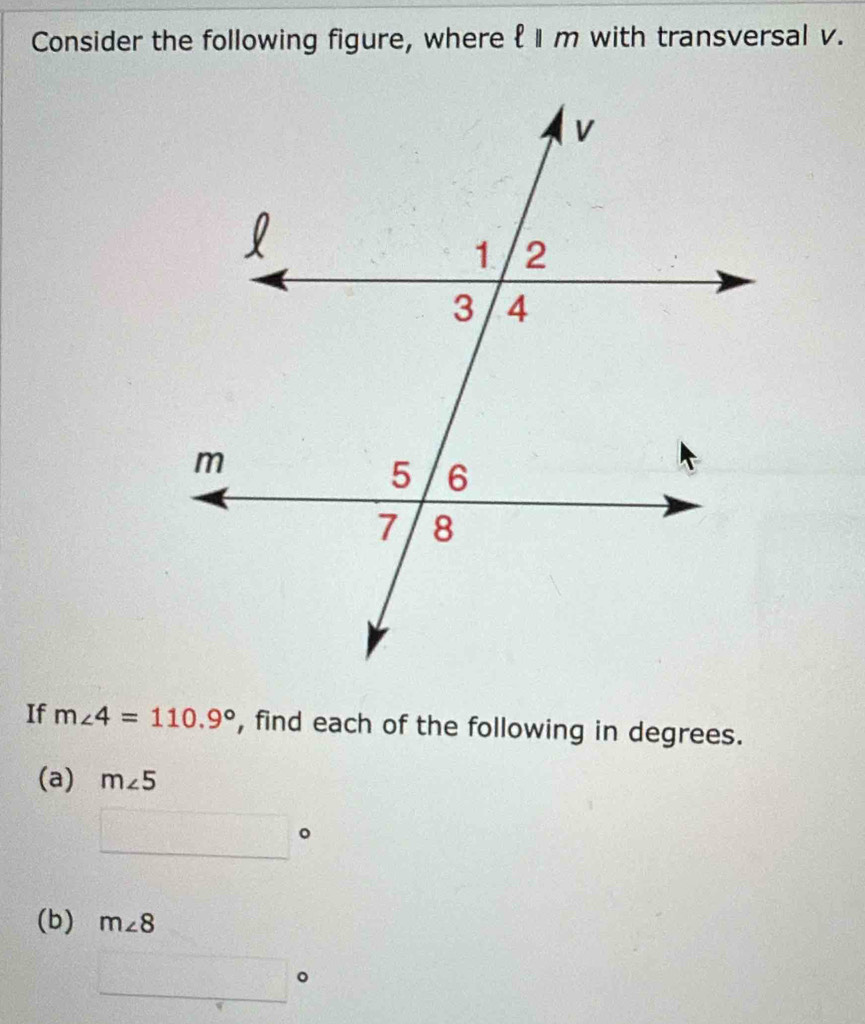 Consider the following figure, where ell ||m with transversal v. 
If m∠ 4=110.9° , find each of the following in degrees. 
(a) m∠ 5
□°
(b) m∠ 8
□°