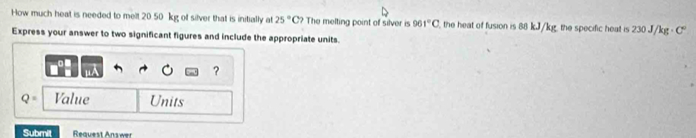 How much heat is needed to melt 20 50 kg of silver that is initially at 25°C? The melting point of silver is 961°C , the heat of fusion is 88 kJ/kg, the specific heat is 230 J/kg - C
Express your answer to two significant figures and include the appropriate units. 
?
Q= Value Units 
Submit Request Answer